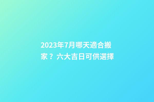 2023年7月哪天適合搬家？六大吉日可供選擇
